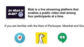 Blab is a live streaming platform that
enables a public video chat among
four participants at a time.
If you are familiar with the likes of Periscope, Meerkat and Goo
 