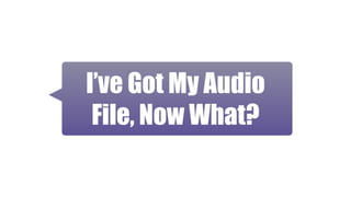 I’ve Got My Audio
File, Now What?
 