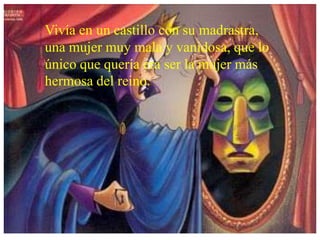 Vivía en un castillo con su madrastra,
una mujer muy mala y vanidosa, que lo
único que quería era ser la mujer más
hermosa del reino.
 