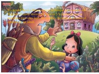 El cazador llevó a Blanca nieves al bosque pero cuando allí
llegaron él sintió lástima de la joven y le aconsejó que se
marchara para muy lejos del castillo, llevando en el cofre el
corazón de un jabalí.
 