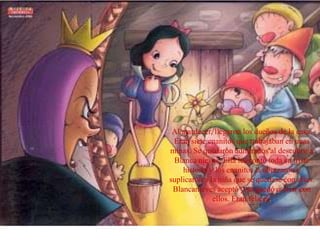 Al atardecer, llegaron los dueños de la casa.
Eran siete enanitos que trabajaban en unas
minas. Se quedaron admirados al descubrir a
Blanca nieves. Ella les contó toda su triste
historia y los enanitos la abrazaron y
suplicaron a la niña que se quedase con ellos.
Blancanieves aceptó y se quedó a vivir con
ellos. Eran felices.
 