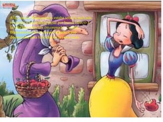 Allí, cuando Blancanieves estaba sola, la malvada
se acercó y haciéndose pasar por buena ofreció a
la niña una manzana envenenada. Cuando
Blancanieves dio el primer bocado, cayó
desmayada, para felicidad de la reina mala
 
