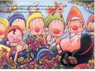 Por la tarde, cuando los enanitos volvieron del trabajo,
encontraron a Blancanieves tendida en el suelo, pálida y
quieta, y creyeron que estaba muerta
 