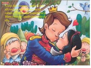 Unos días después, apareció por
allí un príncipe a lomos de un
caballo. Y nada más contemplar a
Blanca nieves, quedó prendado de
ella.
 