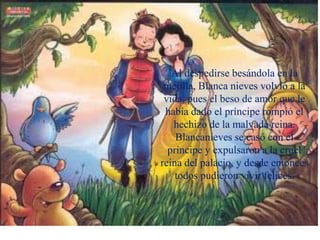 Al despedirse besándola en la
mejilla, Blanca nieves volvió a la
vida, pues el beso de amor que le
había dado el príncipe rompió el
hechizo de la malvada reina.
Blancanieves se casó con el
príncipe y expulsaron a la cruel
reina del palacio, y desde entonces
todos pudieron vivir felices.
 