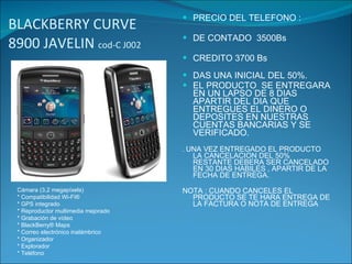 BLACKBERRY CURVE 8900 JAVELIN  cod-C J002 PRECIO DEL TELEFONO : DE CONTADO  3500Bs CREDITO 3700 Bs DAS UNA INICIAL DEL 50%. EL PRODUCTO  SE ENTREGARA EN UN LAPSO DE 8 DIAS APARTIR DEL DIA QUE ENTREGUES EL DINERO O  DEPOSITES EN NUESTRAS CUENTAS BANCARIAS Y SE VERIFICADO. .  UNA VEZ ENTREGADO EL PRODUCTO LA CANCELACION DEL 50% RESTANTE DEBERA SER CANCELADO EN 30 DIAS HABILES , APARTIR DE LA FECHA DE ENTREGA. NOTA : CUANDO CANCELES EL PRODUCTO SE TE HARA ENTREGA DE LA FACTURA O NOTA DE ENTREGA Cámara (3,2 megapíxels) * Compatibilidad Wi-Fi® * GPS integrado * Reproductor multimedia mejorado * Grabación de vídeo * BlackBerry® Maps * Correo electrónico inalámbrico * Organizador * Explorador * Teléfono 