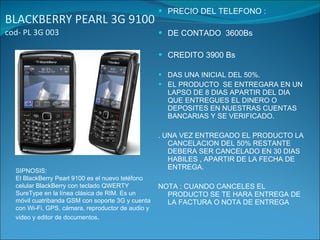 BLACKBERRY PEARL 3G 9100  cod- PL 3G 003 PRECIO DEL TELEFONO : DE CONTADO  3600Bs CREDITO 3900 Bs DAS UNA INICIAL DEL 50%. EL PRODUCTO  SE ENTREGARA EN UN LAPSO DE 8 DIAS APARTIR DEL DIA QUE ENTREGUES EL DINERO O  DEPOSITES EN NUESTRAS CUENTAS BANCARIAS Y SE VERIFICADO. . UNA VEZ ENTREGADO EL PRODUCTO LA CANCELACION DEL 50% RESTANTE DEBERA SER CANCELADO EN 30 DIAS HABILES , APARTIR DE LA FECHA DE ENTREGA. NOTA : CUANDO CANCELES EL PRODUCTO SE TE HARA ENTREGA DE LA FACTURA O NOTA DE ENTREGA SIPNOSIS:  El BlackBerry Pearl 9100 es el nuevo teléfono celular BlackBerry con teclado QWERTY SureType en la línea clásica de RIM. Es un móvil cuatribanda GSM con soporte 3G y cuenta con Wi-Fi, GPS, cámara, reproductor de audio y video y editor de documentos . 