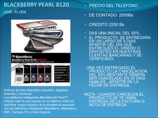 BLACKBERRY PEARL 8120  cod-  PL 004 PRECIO DEL TELEFONO : DE CONTADO  2000Bs CREDITO 2250 Bs DAS UNA INICIAL DEL 50%. EL PRODUCTO  SE ENTREGARA EN UN LAPSO DE 8 DIAS APARTIR DEL DIA QUE ENTREGUES EL DINERO O  DEPOSITES EN NUESTRAS CUENTAS BANCARIAS Y SE VERIFICADO. . UNA VEZ ENTREGADO EL PRODUCTO LA CANCELACION DEL 50% RESTANTE DEBERA SER CANCELADO EN 30 DIAS HABILES , APARTIR DE LA FECHA DE ENTREGA. NOTA : CUANDO CANCELES EL PRODUCTO SE TE HARA ENTREGA DE LA FACTURA O NOTA DE ENTREGA Disfruta de este dispositivo pequeño, elegante, divertido y funcional. Los teléfonos inteligentes BlackBerry® Pearl™ ofrecen todo lo que buscas en un teléfono móvil sin sacrificar ningún aspecto de la excelencia asociada con los teléfonos inteligentes BlackBerry. Blackberry, WiFi, Camara, Pin e Imei Original.  