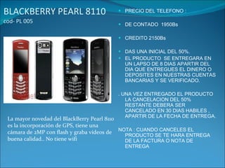 BLACKBERRY PEARL 8110  cod- PL 005 PRECIO DEL TELEFONO : DE CONTADO  1950Bs CREDITO 2150Bs DAS UNA INICIAL DEL 50%. EL PRODUCTO  SE ENTREGARA EN UN LAPSO DE 8 DIAS APARTIR DEL DIA QUE ENTREGUES EL DINERO O  DEPOSITES EN NUESTRAS CUENTAS BANCARIAS Y SE VERIFICADO. . UNA VEZ ENTREGADO EL PRODUCTO LA CANCELACION DEL 50% RESTANTE DEBERA SER CANCELADO EN 30 DIAS HABILES , APARTIR DE LA FECHA DE ENTREGA. NOTA : CUANDO CANCELES EL PRODUCTO SE TE HARA ENTREGA DE LA FACTURA O NOTA DE ENTREGA La mayor novedad del BlackBerry Pearl 8110 es la incorporación de GPS, tiene una cámara de 2MP con flash y graba vídeos de buena calidad.. No tiene wifi 