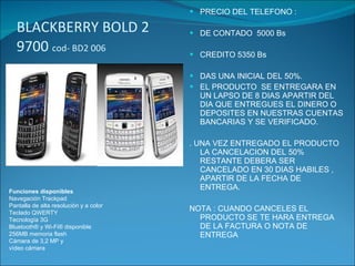 BLACKBERRY BOLD 2 9700  cod- BD2 006 PRECIO DEL TELEFONO : DE CONTADO  5000 Bs CREDITO 5350 Bs DAS UNA INICIAL DEL 50%. EL PRODUCTO  SE ENTREGARA EN UN LAPSO DE 8 DIAS APARTIR DEL DIA QUE ENTREGUES EL DINERO O  DEPOSITES EN NUESTRAS CUENTAS BANCARIAS Y SE VERIFICADO. . UNA VEZ ENTREGADO EL PRODUCTO LA CANCELACION DEL 50% RESTANTE DEBERA SER CANCELADO EN 30 DIAS HABILES , APARTIR DE LA FECHA DE ENTREGA. NOTA : CUANDO CANCELES EL PRODUCTO SE TE HARA ENTREGA DE LA FACTURA O NOTA DE ENTREGA Funciones disponibles Navegación Trackpad Pantalla de alta resolución y a color Teclado QWERTY Tecnología 3G Bluetooth® y Wi-Fi® disponible 256MB memoria flash Cámara de 3,2 MP y vídeo cámara 
