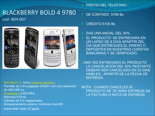 BLACKBERRY BOLD 4 9780  cod- BD4 007 PRECIO DEL TELEFONO : DE CONTADO  5799 Bs CREDITO 6100 Bs DAS UNA INICIAL DEL 50%. EL PRODUCTO  SE ENTREGARA EN UN LAPSO DE 8 DIAS APARTIR DEL DIA QUE ENTREGUES EL DINERO O  DEPOSITES EN NUESTRAS CUENTAS BANCARIAS Y SE VERIFICADO. . UNA VEZ ENTREGADO EL PRODUCTO LA CANCELACION DEL 50% RESTANTE DEBERA SER CANCELADO EN 30 DIAS HABILES , APARTIR DE LA FECHA DE ENTREGA. NOTA : CUANDO CANCELES EL PRODUCTO SE TE HARA ENTREGA DE LA FACTURA O NOTA DE ENTREGA BlackBerry 6   como  sistema operativo . Pantalla de 2.44 pulgadas HVGA+ con una resolución de 480×360 px. Procesador  a 624 MHz. Memoria 512mb Cámara de 5.0 megapíxeles. Almacenamiento externo mediante microSD expansible hasta 32 gigas . 