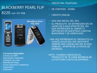 BLACKBERRY PEARL FLIP 8220  cod- PLF 008  PRECIO DEL TELEFONO : DE CONTADO  2200Bs CREDITO 2500 Bs DAS UNA INICIAL DEL 50%. EL PRODUCTO  SE ENTREGARA EN UN LAPSO DE 8 DIAS APARTIR DEL DIA QUE ENTREGUES EL DINERO O  DEPOSITES EN NUESTRAS CUENTAS BANCARIAS Y SE VERIFICADO. . UNA VEZ ENTREGADO EL PRODUCTO LA CANCELACION DEL 50% RESTANTE DEBERA SER CANCELADO EN 30 DIAS HABILES , APARTIR DE LA FECHA DE ENTREGA. NOTA : CUANDO CANCELES EL PRODUCTO SE TE HARA ENTREGA DE LA FACTURA O NOTA DE ENTREGA Funciones disponibles Cámara (2,0 MP) Reproductor multimedia Grabación de vídeo BlackBerry® Maps Correo electrónico inalámbrico Organizador Explorador 