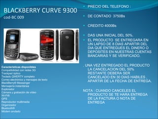BLACKBERRY CURVE 9300  cod-BC 009 PRECIO DEL TELEFONO : DE CONTADO  3750Bs CREDITO 4000Bs DAS UNA INICIAL DEL 50%. EL PRODUCTO  SE ENTREGARA EN UN LAPSO DE 8 DIAS APARTIR DEL DIA QUE ENTREGUES EL DINERO O  DEPOSITES EN NUESTRAS CUENTAS BANCARIAS Y SE VERIFICADO. . UNA VEZ ENTREGADO EL PRODUCTO LA CANCELACION DEL 50% RESTANTE DEBERA SER CANCELADO EN 30 DIAS HABILES , APARTIR DE LA FECHA DE ENTREGA. NOTA : CUANDO CANCELES EL PRODUCTO SE TE HARA ENTREGA DE LA FACTURA O NOTA DE ENTREGA Características disponibles Compatibilidad con redes 3G Trackpad óptico Teclado QWERTY completo Correo electrónico y mensajes de texto BlackBerry® Messenger Mensajería instantánea Explorador Cámara y grabación de vídeo Wi-Fi® GPS Reproductor multimedia Organizador Bluetooth® Módem anclado 