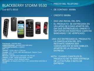 BLACKBERRY STORM 9530  cod-BST1 0010 PRECIO DEL TELEFONO : DE CONTADO  3500Bs CREDITO 3800Bs DAS UNA INICIAL DEL 50%. EL PRODUCTO  SE ENTREGARA EN UN LAPSO DE 8 DIAS APARTIR DEL DIA QUE ENTREGUES EL DINERO O  DEPOSITES EN NUESTRAS CUENTAS BANCARIAS Y SE VERIFICADO. . UNA VEZ ENTREGADO EL PRODUCTO LA CANCELACION DEL 50% RESTANTE DEBERA SER CANCELADO EN 30 DIAS HABILES , APARTIR DE LA FECHA DE ENTREGA. NOTA : CUANDO CANCELES EL PRODUCTO SE TE HARA ENTREGA DE LA FACTURA O NOTA DE ENTREGA Frecuencia:  (1900/800 MHz) GSM/GPRS/EDGE:  (850/900/1800/1900 MHz) UTMS/HSDPA/HSUPA:  2100MHZ WiFi:  NO Tamaño:  112.52 x 62.2 x 13.95 mm Pantalla:  3.25 ” HVGA+ 480×360 Multi-touch, Gesture Touch Batería:  1400mAh Memoria:  1GB flash para multimedia/ 192 mb ram Cámara : 3.2 MP , espejo autorretrato, sin flash Audio:  Conector 3.5mm, bluetooth stereo. Navegador:  sin soporte para Flash y con características parecidas al Iphone. 