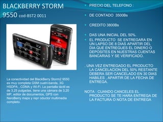 BLACKBERRY STORM 9550  cod-BST2 0011 PRECIO DEL TELEFONO : DE CONTADO  3500Bs CREDITO 3800Bs DAS UNA INICIAL DEL 50%. EL PRODUCTO  SE ENTREGARA EN UN LAPSO DE 8 DIAS APARTIR DEL DIA QUE ENTREGUES EL DINERO O  DEPOSITES EN NUESTRAS CUENTAS BANCARIAS Y SE VERIFICADO. . UNA VEZ ENTREGADO EL PRODUCTO LA CANCELACION DEL 50% RESTANTE DEBERA SER CANCELADO EN 30 DIAS HABILES , APARTIR DE LA FECHA DE ENTREGA. NOTA : CUANDO CANCELES EL PRODUCTO SE TE HARA ENTREGA DE LA FACTURA O NOTA DE ENTREGA La conectividad del BlackBerry Storm2 9550 es muy completa GSM cuatri-banda, 3G HSDPA , CDMA y Wi-Fi. La pantalla táctil es de 3,25 pulgadas, tiene una cámara de 3,20 MP, editor de documentos, GPS con NeroBerry maps y repr oductor multimedia completo. 