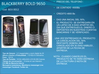 BLACKBERRY BOLD 9650   cod- BD3 0012  PRECIO DEL TELEFONO : DE CONTADO  4500Bs CREDITO 4800 Bs DAS UNA INICIAL DEL 50%. EL PRODUCTO  SE ENTREGARA EN UN LAPSO DE 8 DIAS APARTIR DEL DIA QUE ENTREGUES EL DINERO O  DEPOSITES EN NUESTRAS CUENTAS BANCARIAS Y SE VERIFICADO. . UNA VEZ ENTREGADO EL PRODUCTO LA CANCELACION DEL 50% RESTANTE DEBERA SER CANCELADO EN 30 DIAS HABILES , APARTIR DE LA FECHA DE ENTREGA. NOTA : CUANDO CANCELES EL PRODUCTO SE TE HARA ENTREGA DE LA FACTURA O NOTA DE ENTREGA Tipo de Cámara:   3,2 megapíxeles y zoom digital de 2X Altura x Ancho x Profundidad:   112×62x14 milímetros   Peso:   136 Gr      Tipo de Pantalla:   HVGA (480x320) LCD 65.000 Colores   Tiempo de conversación :   5 horas en uso intensivo   512 MB de Memoria Interna   Mensajeria Instantanea: Blackberry messenger Live messenger Facebook Twitter etc 