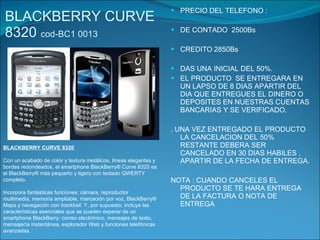 BLACKBERRY CURVE 8320  cod-BC1 0013 PRECIO DEL TELEFONO : DE CONTADO  2500Bs CREDITO 2850Bs DAS UNA INICIAL DEL 50%. EL PRODUCTO  SE ENTREGARA EN UN LAPSO DE 8 DIAS APARTIR DEL DIA QUE ENTREGUES EL DINERO O  DEPOSITES EN NUESTRAS CUENTAS BANCARIAS Y SE VERIFICADO. . UNA VEZ ENTREGADO EL PRODUCTO LA CANCELACION DEL 50% RESTANTE DEBERA SER CANCELADO EN 30 DIAS HABILES , APARTIR DE LA FECHA DE ENTREGA. NOTA : CUANDO CANCELES EL PRODUCTO SE TE HARA ENTREGA DE LA FACTURA O NOTA DE ENTREGA BLACKBERRY CURVE 8320  Con un acabado de color y textura metálicos, líneas elegantes y bordes redondeados, el smartphone BlackBerry® Curve 8320 es el BlackBerry® más pequeño y ligero con teclado QWERTY completo. Incorpora fantásticas funciones: cámara, reproductor multimedia, memoria ampliable, marcación por voz, BlackBerry® Maps y navegación con  trackball.  Y, por supuesto, incluye las características esenciales que se pueden esperar de un smartphone BlackBerry: correo electrónico, mensajes de texto, mensajería instantánea, explorador Web y funciones telefónicas avanzadas. 
