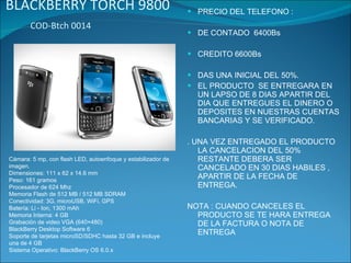 BLACKBERRY TORCH 9800  COD-Btch 0014  PRECIO DEL TELEFONO : DE CONTADO  6400Bs CREDITO 6600Bs DAS UNA INICIAL DEL 50%. EL PRODUCTO  SE ENTREGARA EN UN LAPSO DE 8 DIAS APARTIR DEL DIA QUE ENTREGUES EL DINERO O  DEPOSITES EN NUESTRAS CUENTAS BANCARIAS Y SE VERIFICADO. . UNA VEZ ENTREGADO EL PRODUCTO LA CANCELACION DEL 50% RESTANTE DEBERA SER CANCELADO EN 30 DIAS HABILES , APARTIR DE LA FECHA DE ENTREGA. NOTA : CUANDO CANCELES EL PRODUCTO SE TE HARA ENTREGA DE LA FACTURA O NOTA DE ENTREGA Cámara: 5 mp, con flash LED, autoenfoque y estabilizador de imagen. Dimensiones: 111 x 62 x 14.6 mm Peso: 161 gramos Procesador de 624 Mhz Memoria Flash de 512 MB / 512 MB SDRAM Conectividad: 3G, microUSB, WiFi, GPS Batería: Li - Ion, 1300 mAh Memoria Interna: 4 GB Grabación de video VGA (640×480) BlackBerry Desktop Software 6 Soporte de tarjetas microSD/SDHC hasta 32 GB e incluye una de 4 GB Sistema Operativo: BlackBerry OS 6.0.x 