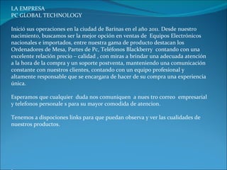 LA EMPRESA PC GLOBAL TECHNOLOGY Inició sus operaciones en la ciudad de Barinas en el año 2011. Desde nuestro nacimiento, buscamos ser la mejor opción en ventas de  Equipos Electrónicos nacionales e importados, entre nuestra gama de producto destacan los Ordenadores de Mesa, Partes de Pc, Teléfonos Blackberry  contando con una excelente relación precio – calidad , con miras a brindar una adecuada atención a la hora de la compra y un soporte postventa, manteniendo una comunicación constante con nuestros clientes, contando con un equipo profesional y altamente responsable que se encargara de hacer de su compra una experiencia única.  Esperamos que cualquier  duda nos comuniquen  a nues tro correo  empresarial y telefonos personale s para su mayor comodida de atencion.  Tenemos a dispociones links para que puedan observa y ver las cualidades de nuestros productos. L 