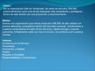 Visión: Ser la organización líder en Venezuela  de venta de artículos ONLINE, posicionándonos como una de las empresas más competente y prestigiosa dentro de este ámbito con una proyección y reconocimiento . Misión: Somos una organización que ofrece productos ONLINE de alta calidad con precios altamente competitivos dentro del mercado nacional , brindándoles a nuestros compradores el mejor de los servicios, rápida entrega y soporte postventa, fortaleciendo cada vez mas el vinculo y la confianza con nuestros clientes. Valores: Excelencia en el Servicio. Honestidad. Innovación y Calidad. Pasión. Respeto y Humildad. Responsabilidad y Compromiso. 