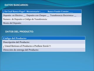 DATOS BANCARIOS: DATOS DEL PRODUCTO: ¿ En Cual Banco Pago? : Bicentenario :____  Banco Fondo Común:____  Deposito  en Efectivo: __  Deposito con Cheque: __  Transferencia Electrónica: __ Numero  de Deposito o Código de Transferencia:  Monto del Deposito Código del Producto: ____________ Descripción del Producto:  ¿ Usted Retirara el Producto o Prefiere Envió ?:  Dirección de entrega del Producto:  