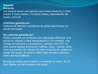 Garantía: Duración: Los equipos tienen una garantía que oscilan desde los 3 (tres) meses, 6 (seis) meses y 12 (doce) meses, dependiendo del equipo como tal.  Cubrimos garantía por: Defectos de fábricas o problemas de partes electrónicas y/o piezas del equipo.  No cubrimos garantía por: Daños causados por el cliente o por descargas eléctricas, si el equipo es utilizado a altas temperaturas y/o es averiado , mal manejo del software o actualización ( ejemplo error 507), en caso que se aplique averías por maltrato, rayas , roturas, entre otros que puedan dar indicios de mala manipulación, golpes y/o caídas del equipo. El serial no debe estar borrado y tampoco haber abierto el telefono. El quipo se recibe para revisión y un periodo no mayor  de (7)  días hábiles, se dará repuesta del equipo. 