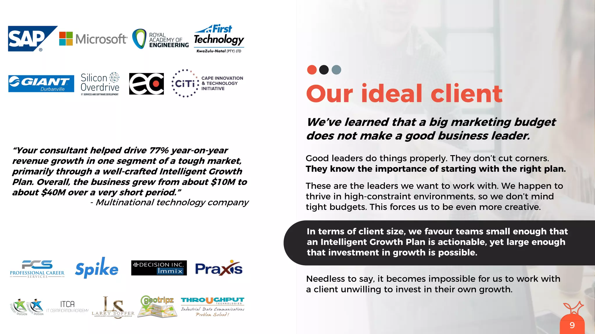 9
Our ideal client
We’ve learned that a big marketing budget
does not make a good business leader.
Good leaders do things properly. They don’t cut corners.
They know the importance of starting with the right plan.
These are the leaders we want to work with. We happen to
thrive in high-constraint environments, so we don’t mind
tight budgets. This forces us to be even more creative.
Needless to say, it becomes impossible for us to work with
a client unwilling to invest in their own growth.
In terms of client size, we favour teams small enough that
an Intelligent Growth Plan is actionable, yet large enough
that investment in growth is possible.
9
“Your consultant helped drive 77% year-on-year
revenue growth in one segment of a tough market,
primarily through a well-crafted Intelligent Growth
Plan. Overall, the business grew from about $10M to
about $40M over a very short period.”
- Multinational technology company
 