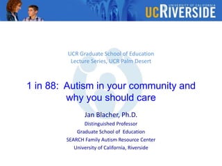UCR Graduate School of Education
Lecture Series, UCR Palm Desert
1 in 88: Autism in your community and
why you should care
Jan Blacher, Ph.D.
Distinguished Professor
Graduate School of Education
SEARCH Family Autism Resource Center
University of California, Riverside
 
