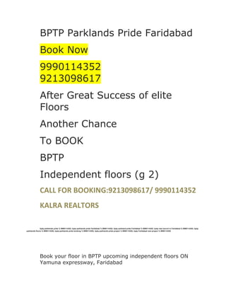 BPTP Parklands Pride Faridabad<br />Book Now<br />99901143529213098617<br />After Great Success of elite Floors<br />Another Chance<br />To BOOK<br />BPTP<br />Independent floors (g 2)<br />CALL FOR BOOKING:9213098617/ 9990114352<br />KALRA REALTORS<br />bptp parklands pride % 9990114352, bptp parklands pride Faridabad % 9990114352, bptp parkland pride Faridabad % 9990114352, bptp new launch in Faridabad % 9990114352, bptp parklands floors % 9990114352, bptp parklands pride booking % 9990114352, bptp parklands pride project % 9990114352, bptp Faridabad new project % 9990114352<br />Book your floor in BPTP upcoming independent floors ON Yamuna expressway, Faridabad<br />In<br />Sectors - 85, 88,75,76,77<br />Sizes- 190 Sqyrd, 250 sqyrd, 350sqyrd.....<br />Booking Amount- 3, 4 & 5 lacs........<br />Units on first come first basis.<br />FOR ADVANCE BOOKING<br />This gives me immanence pleasure to inform that BPTP is coming up G+2 Independent Floors. A golden opportunity for you to invest and get Independent Floors in Faridabad. Find below some of the USP's of Project. <br />The BPTP Parklands Pride Project<br />The Project is coming up in Fully Developed Sectors of Park Land in Faridabad.<br />The tentative floor sizes are 196 sqyds, 250 sqyds, and 350 sqyds.<br />The tentative cost will be 32 Lac / 40 Lac / 50 Lacs respectively.  <br />Room sizes are bigger and floors are spacious.<br />Close to most premium sector 14 & 15  of Faridabad. The Builder<br />The Last project of BPTP, Elite Floors has been a huge success.<br />The Investors of BPTP Elite Floors are enjoying over 50% Appreciation within 2 years. <br />250 Sqyds and 350 Sqyds are very high in demand. Currently the premium on 250 Sqyds Floor is between 15 Lac to 30 Lac, with in 2 yrs of project launch.<br /> Why BPTP Parklands Pride Floors.<br />This is very rare now a day to have Independent floors. A Builder requires Township License to launch independent floors, which only BPTP have capabilities to do so. The town ship remains low density area over years and most people prefers to stay in low rise independent floor township. <br />Due to very high in demand, G+2 Floors will have sure set appreciation. <br />Why Faridabad.<br />Faridabad has been experiencing boom in Real Estate due to very good connectivity to Noida, Gurgaon and Delhi. Opening of Badarpur Flyover has already escalated the cost of land by 30% to 40% in Faridabad in recent months.  Toll road between Faridabad - Gurgaon is under construction & Metro is also expected to start its operation by 2013.<br />The Booking of BPTP Parklands Pride Floors<br />Booking amount is Rs 3 Lac/ 4 Lac / or 5 Lac<br />The cheques should be made in the name of <br />BPTP Limited.<br />KALRA REALTORS<br />BOOK YOUR HOME NOW<br />9990114352 / 9213098617<br />bptp parklands pride % 9990114352, bptp parklands pride Faridabad % 9990114352, bptp parkland pride Faridabad % 9990114352, bptp new launch in Faridabad % 9990114352, bptp parklands floors % 9990114352, bptp parklands pride booking % 9990114352, bptp parklands pride project % 9990114352, bptp faridabad new project % 9990114352<br />