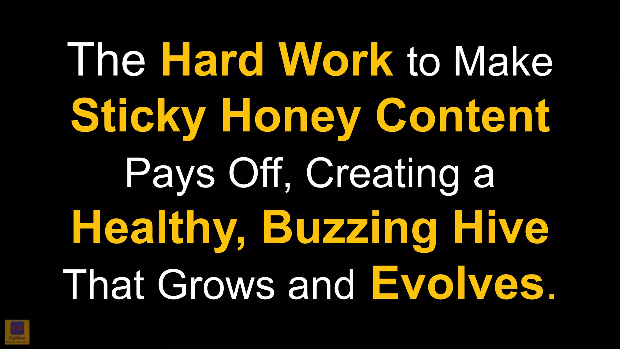The Hard Work to Make
Sticky Honey Content
Pays Off, Creating a
Healthy, Buzzing Hive
That Grows and Evolves.
 