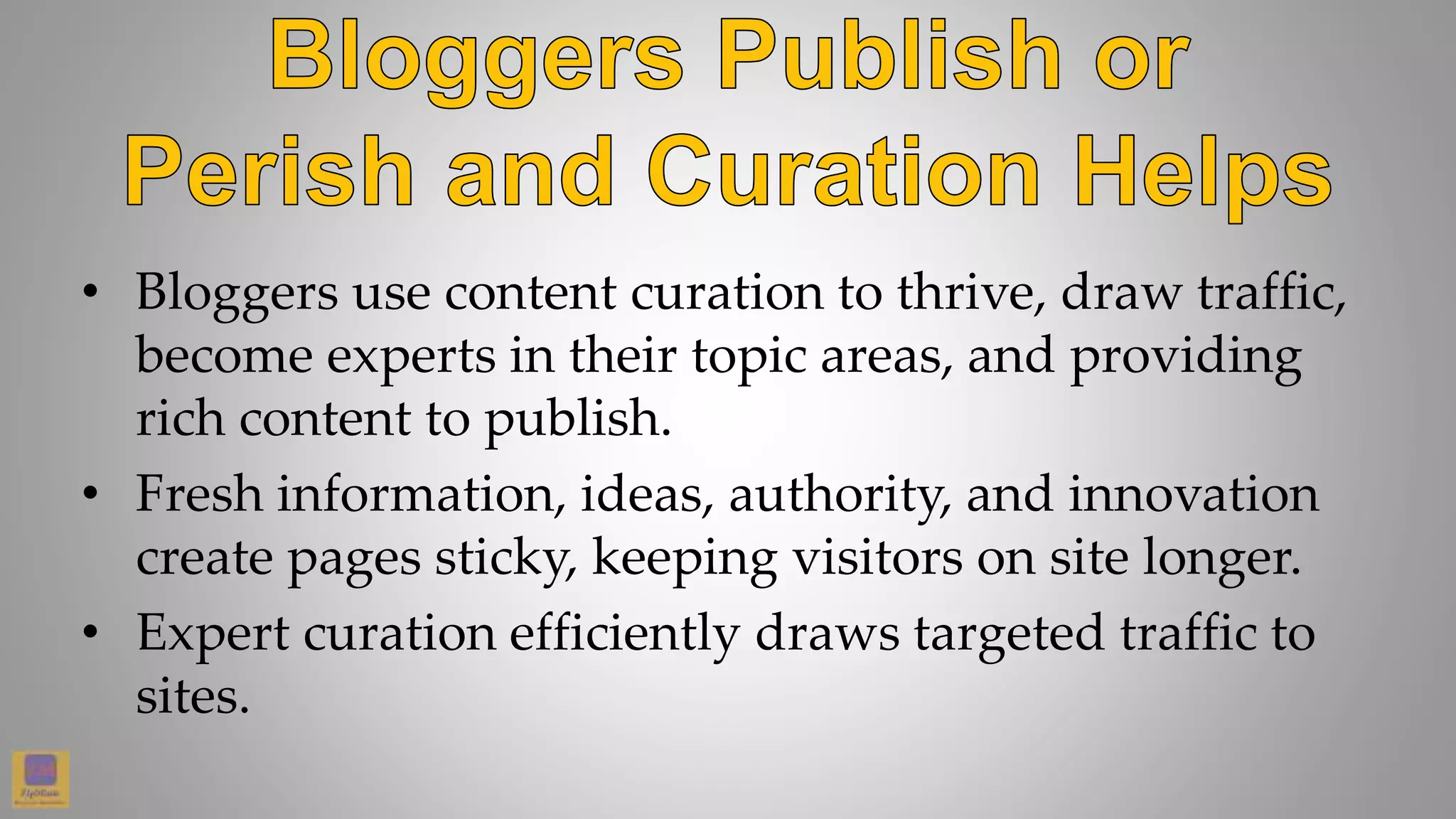 • Bloggers use content curation to thrive, draw traffic,
become experts in their topic areas, and providing
rich content to publish.
• Fresh information, ideas, authority, and innovation
create pages sticky, keeping visitors on site longer.
• Expert curation efficiently draws targeted traffic to
sites.
 