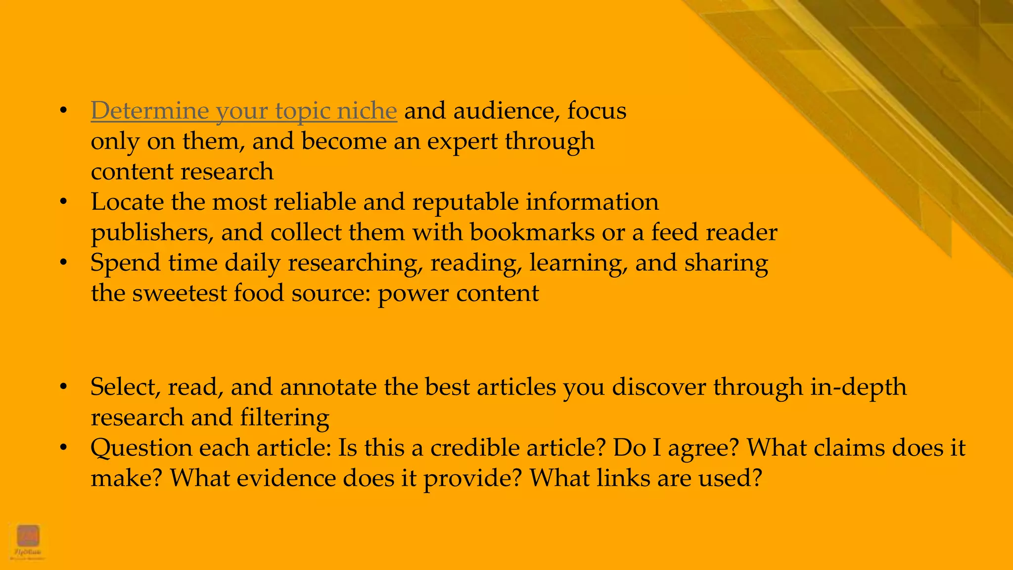 Collecting and Processing the Elite Information
• Select, read, and annotate the best articles you discover through in-depth
research and filtering
• Question each article: Is this a credible article? Do I agree? What claims does it
make? What evidence does it provide? What links are used?
Searching Premium Information
• Determine your topic niche and audience, focus
only on them, and become an expert through
content research
• Locate the most reliable and reputable information
publishers, and collect them with bookmarks or a feed reader
• Spend time daily researching, reading, learning, and sharing
the sweetest food source: power content
 
