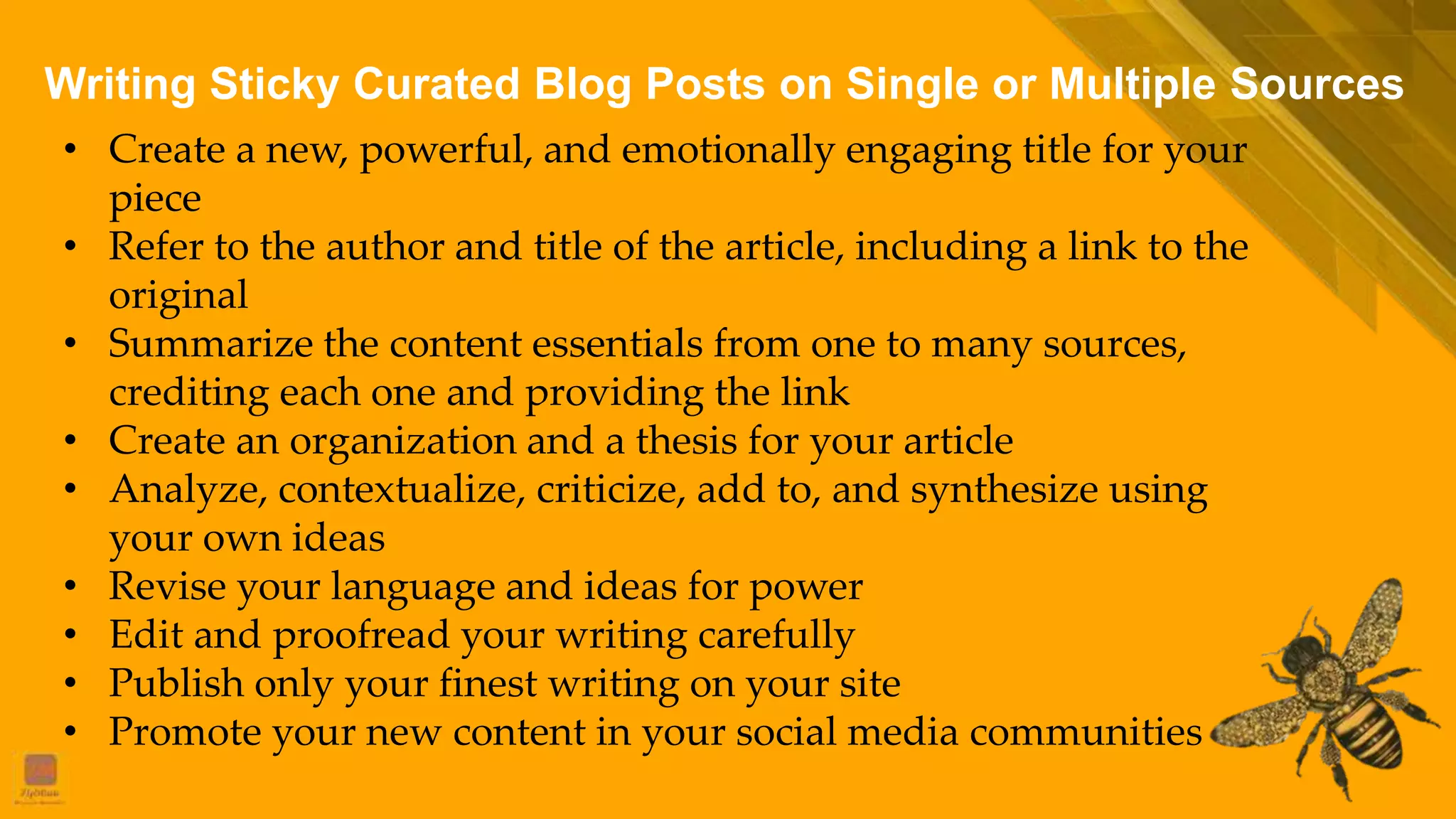 Writing Sticky Curated Blog Posts on Single or Multiple Sources
• Create a new, powerful, and emotionally engaging title for your
piece
• Refer to the author and title of the article, including a link to the
original
• Summarize the content essentials from one to many sources,
crediting each one and providing the link
• Create an organization and a thesis for your article
• Analyze, contextualize, criticize, add to, and synthesize using
your own ideas
• Revise your language and ideas for power
• Edit and proofread your writing carefully
• Publish only your finest writing on your site
• Promote your new content in your social media communities
 
