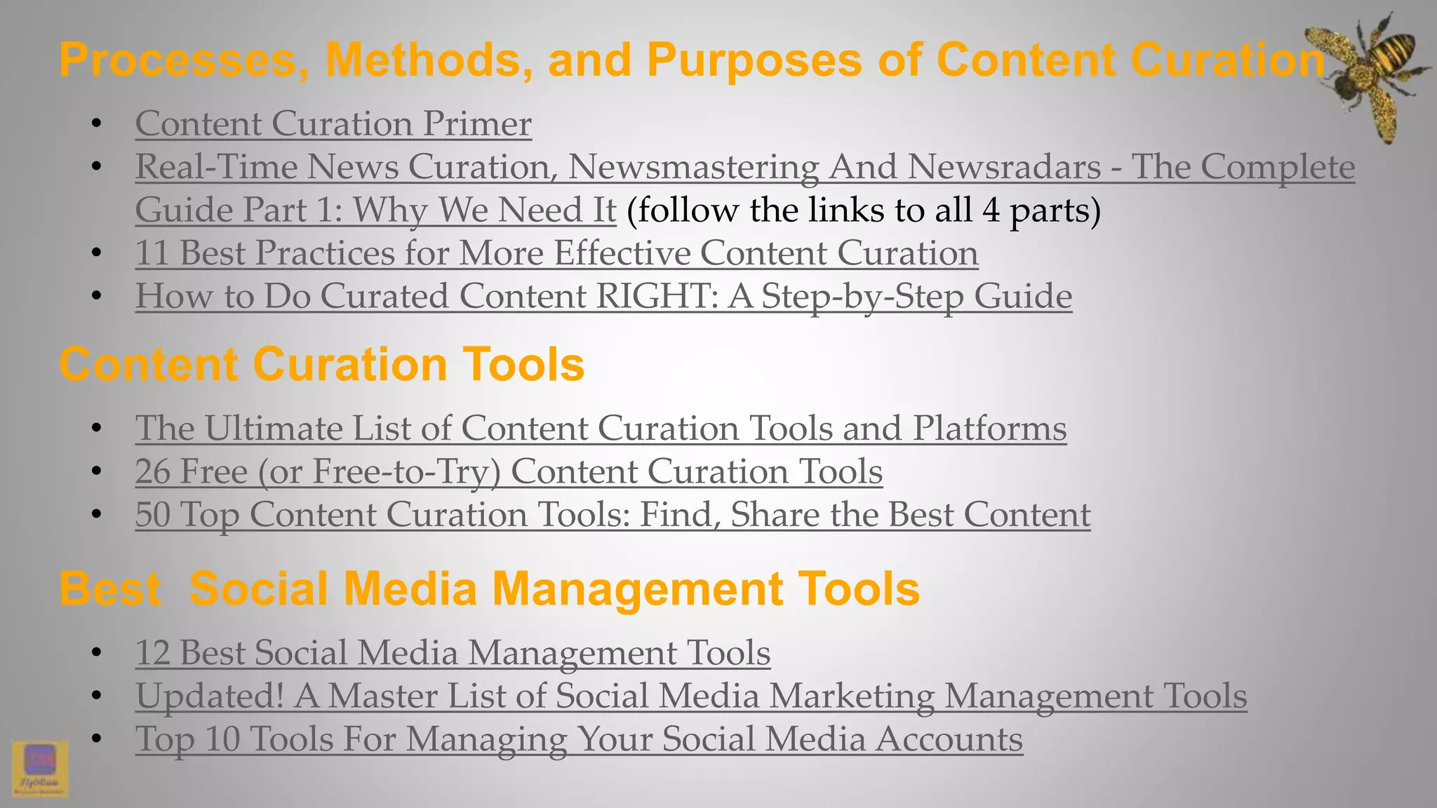 Processes, Methods, and Purposes of Content Curation
• Content Curation Primer
• Real-Time News Curation, Newsmastering And Newsradars - The Complete
Guide Part 1: Why We Need It (follow the links to all 4 parts)
• 11 Best Practices for More Effective Content Curation
• How to Do Curated Content RIGHT: A Step-by-Step Guide
• The Ultimate List of Content Curation Tools and Platforms
• 26 Free (or Free-to-Try) Content Curation Tools
• 50 Top Content Curation Tools: Find, Share the Best Content
Content Curation Tools
Best Social Media Management Tools
• 12 Best Social Media Management Tools
• Updated! A Master List of Social Media Marketing Management Tools
• Top 10 Tools For Managing Your Social Media Accounts
 
