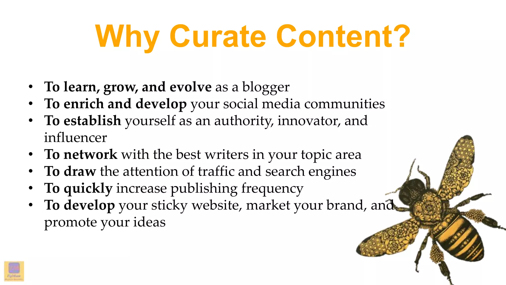Why Curate Content?
• To learn, grow, and evolve as a blogger
• To enrich and develop your social media communities
• To establish yourself as an authority, innovator, and
influencer
• To network with the best writers in your topic area
• To draw the attention of traffic and search engines
• To quickly increase publishing frequency
• To develop your sticky website, market your brand, and
promote your ideas
 