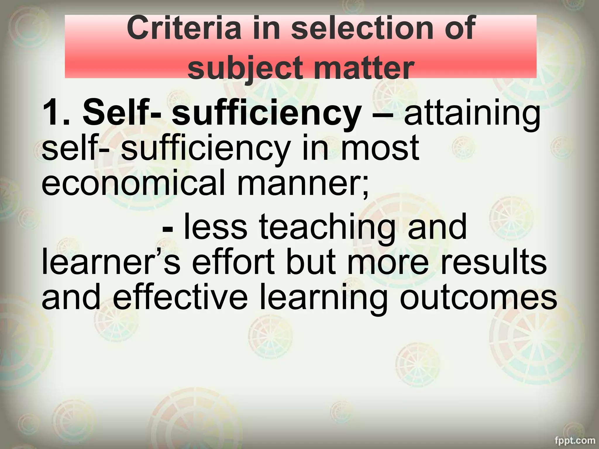 Criteria in selection of
subject matter
1. Self- sufficiency – attaining
self- sufficiency in most
economical manner;
- less teaching and
learner’s effort but more results
and effective learning outcomes
 