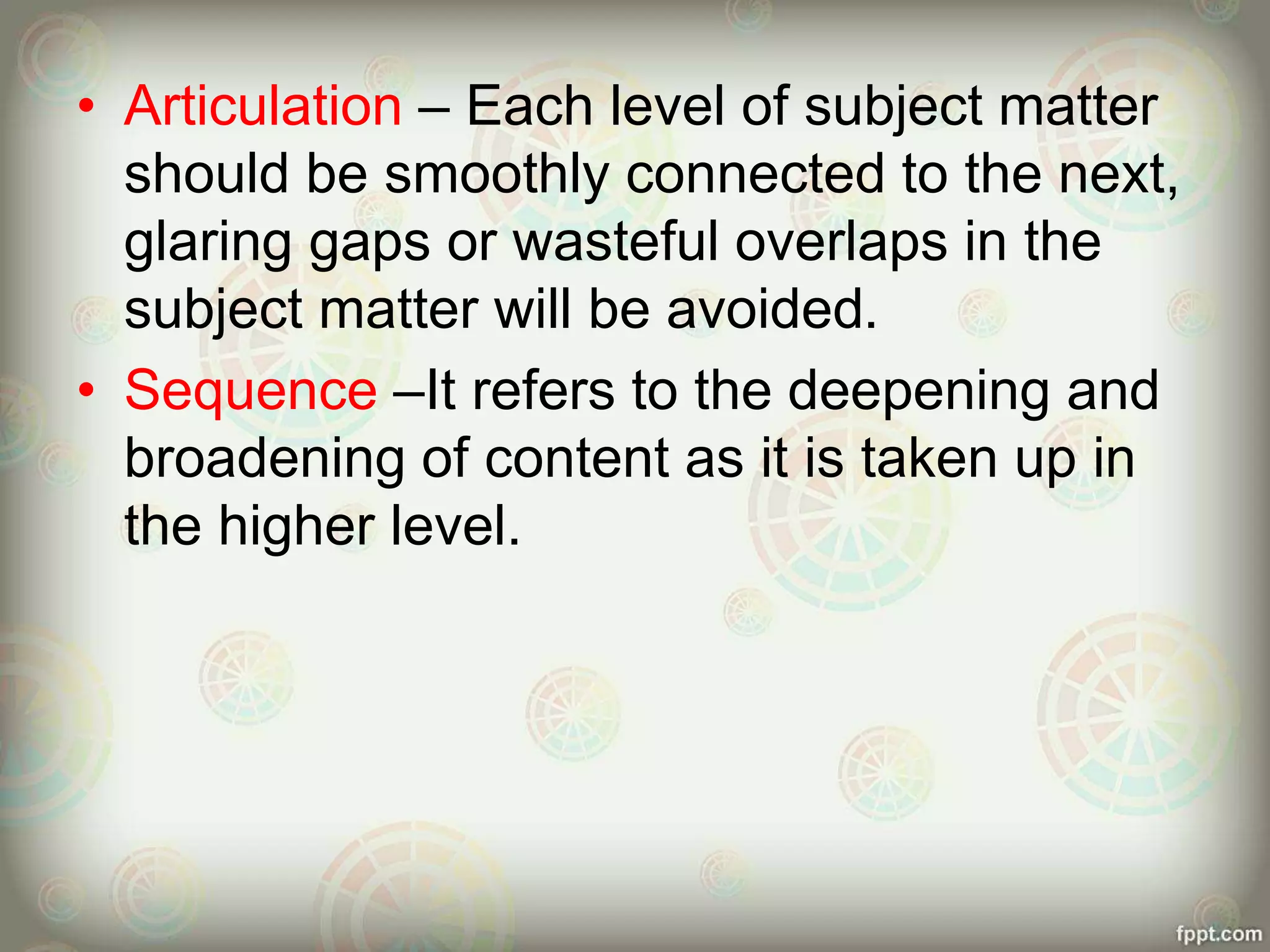 • Articulation – Each level of subject matter
should be smoothly connected to the next,
glaring gaps or wasteful overlaps in the
subject matter will be avoided.
• Sequence –It refers to the deepening and
broadening of content as it is taken up in
the higher level.
 