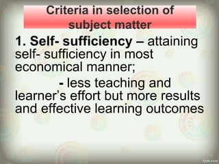 Criteria in selection of
subject matter
1. Self- sufficiency – attaining
self- sufficiency in most
economical manner;
- less teaching and
learner’s effort but more results
and effective learning outcomes
 