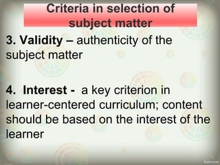 Criteria in selection of
subject matter
3. Validity – authenticity of the
subject matter
4. Interest - a key criterion in
learner-centered curriculum; content
should be based on the interest of the
learner
 