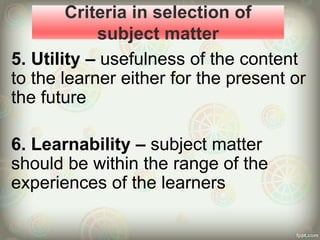 Criteria in selection of
subject matter
5. Utility – usefulness of the content
to the learner either for the present or
the future
6. Learnability – subject matter
should be within the range of the
experiences of the learners
 