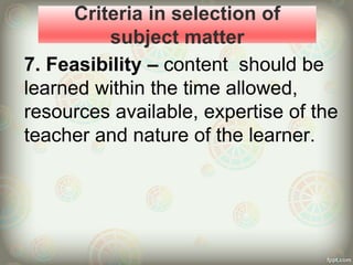 Criteria in selection of
subject matter
7. Feasibility – content should be
learned within the time allowed,
resources available, expertise of the
teacher and nature of the learner.
 