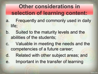 Other considerations in
selection of learning content:
a. Frequently and commonly used in daily
life;
b. Suited to the maturity levels and the
abilities of the students;
c. Valuable in meeting the needs and the
competencies of a future career;
d. Related with other subject areas; and
e. Important in the transfer of learning
 