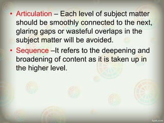 • Articulation – Each level of subject matter
should be smoothly connected to the next,
glaring gaps or wasteful overlaps in the
subject matter will be avoided.
• Sequence –It refers to the deepening and
broadening of content as it is taken up in
the higher level.
 
