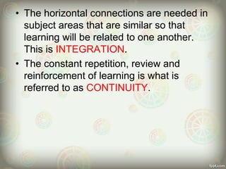 • The horizontal connections are needed in
subject areas that are similar so that
learning will be related to one another.
This is INTEGRATION.
• The constant repetition, review and
reinforcement of learning is what is
referred to as CONTINUITY.
 