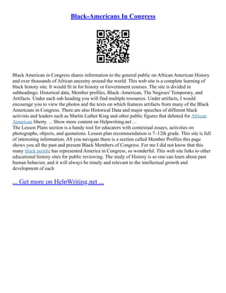 Black-Americans In Congress
Black American in Congress shares information to the general public on African American History
and over thousands of African ancestry around the world. This web site is a complete learning of
black history site. It would fit in for history or Government courses. The site is divided in
subheadings: Historical data, Member profiles, Black–American, The Negroes' Temporary, and
Artifacts. Under each sub heading you will find multiple resources. Under artifacts, I would
encourage you to view the photos and the texts on which features artifacts from many of the Black
Americans in Congress. There are also Historical Data and major speeches of different black
activists and leaders such as Martin Luther King and other public figures that debated for African
American liberty. ... Show more content on Helpwriting.net ...
The Lesson Plans section is a handy tool for educators with contextual essays, activities on
photographs, objects, and quotations. Lesson plan recommendation is 7–12th grade. This site is full
of interesting information. AS you navigate there is a section called Member Profiles this page
shows you all the past and present Black Members of Congress. For me I did not know that this
many black people has represented America in Congress, so wonderful. This web site links to other
educational history sites for public reviewing. The study of History is so one can learn about past
human behavior, and it will always be timely and relevant to the intellectual growth and
development of each
... Get more on HelpWriting.net ...
 