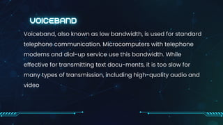 Voiceband, also known as low bandwidth, is used for standard
telephone communication. Microcomputers with telephone
modems and dial-up service use this bandwidth. While
effective for transmitting text docu-ments, it is too slow for
many types of transmission, including high-quality audio and
video
 