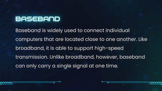 Baseband is widely used to connect individual
computers that are located close to one another. Like
broadband, it is able to support high-speed
transmission. Unlike broadband, however, baseband
can only carry a single signal at one time.
 