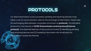 For data transmission to be successful, sending and receiving devices must
follow a set of communication rules for the exchange of information. These rules
for exchanging data between computers are known as protocols. The standard
protocol for the Internet is TCP/IP (transmission control protocol/Internet
protocol). The essential features of this protocol involve (1) identifying sending
and receiving devices and (2) breaking information into small parts for
transmission across the Internet.
 