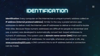 Identification: Every computer on the Internet has a unique numeric address called an
IP address (Internet protocol address). Similar to the way a postal service uses
addresses to deliver mail, the Internet uses IP addresses to deliver e-mail and to locate
Web sites. Because these numeric addresses are difficult for people to remember and
use, a system was developed to automatically convert text-based addresses to
numeric IP addresses. This system uses a domain name server (DNS) that con-verts
text-based addresses to IP addresses. For example, whenever you enter a URL, say
www.computing2011.com, a DNS converts this to an IP address before a connection
can be made.
 