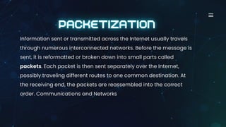Information sent or transmitted across the Internet usually travels
through numerous interconnected networks. Before the message is
sent, it is reformatted or broken down into small parts called
packets. Each packet is then sent separately over the Internet,
possibly traveling different routes to one common destination. At
the receiving end, the packets are reassembled into the correct
order. Communications and Networks
 